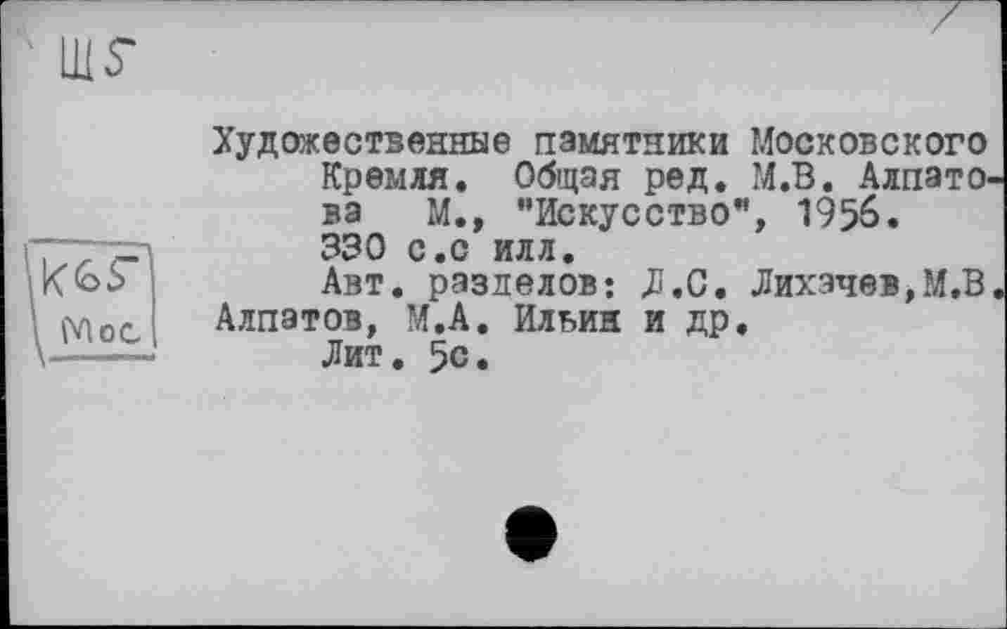 ﻿LUS'
Moc
Художественные памятники Московского Кремля. Общая ред. М.В. Алпатова М., "Искусство”, 1956. 330 с.с илл.
Авт. разделов: Л.С. Лихачев,М.В Алпатов, М.А. Ильин и др.
Лит. 5с.